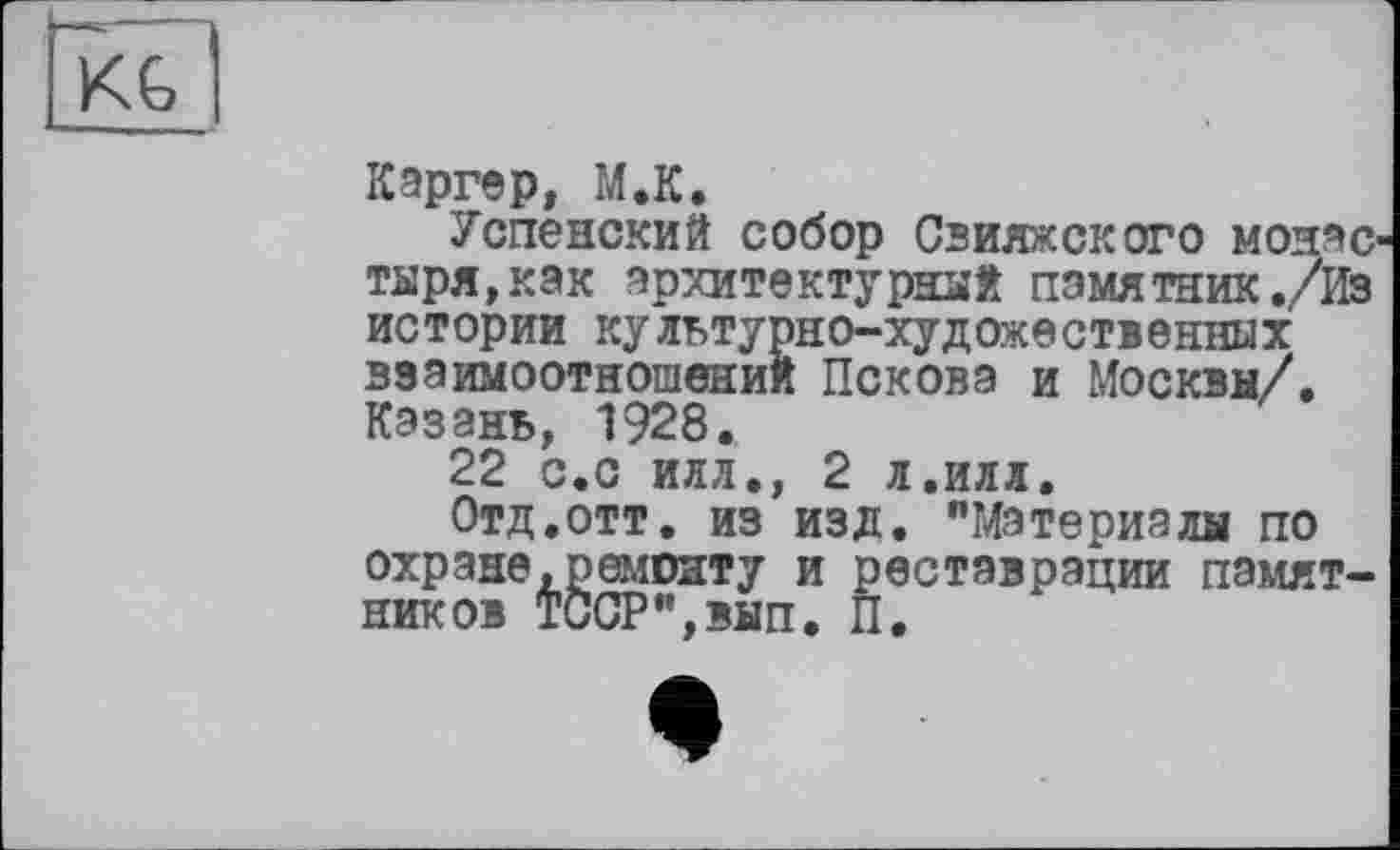 ﻿Каргер, М.К.
Успенский собор Свияжского МОИЭС тыря,как архитектурных памятник./Из истории культурно-художественных взаимоотношений Пскова и Москвы/. Казань, 1928.
22 с.с илл., 2 л.илл.
Отд.отт. из изд. "Материалы по
охране,ремонту и реставрации памятников ТССР",вып. П.